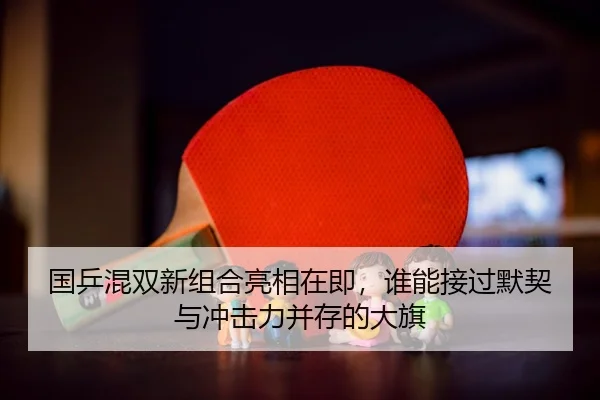 国乒混双新组合亮相在即，谁能接过默契与冲击力并存的大旗