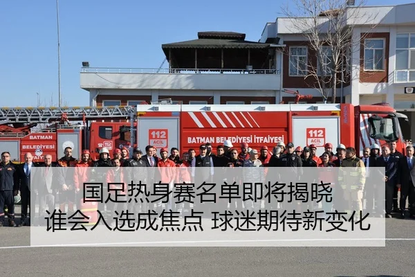 国足热身赛名单即将揭晓 谁会入选成焦点 球迷期待新变化